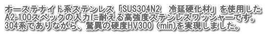 オーステナイト系ステンレス「SUS304N2　冷延硬化材」を使用した A2-100スペックの入力に耐える高強度ステンレスワッシャーです。 304系でありながら、驚異の硬度HV300（min)を実現しました。